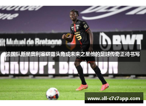 法国队新星奥利塞崭露头角成未来之星他的足球传奇正待书写 法国队新星奥利塞崭露头角成未来之星他的足球传奇正待书写
